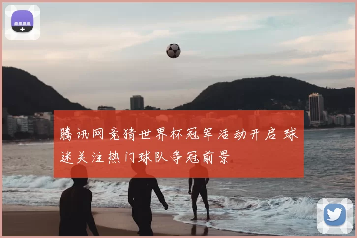 腾讯网竞猜世界杯冠军活动开启 球迷关注热门球队争冠前景