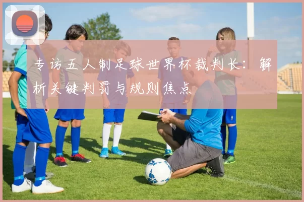 专访五人制足球世界杯裁判长:解析关键判罚与规则焦点