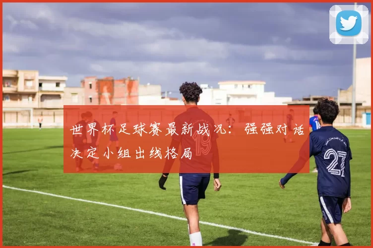 世界杯足球赛最新战况:强强对话决定小组出线格局