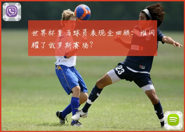 世界杯皇马球员表现全回顾：谁闪耀了俄罗斯赛场？