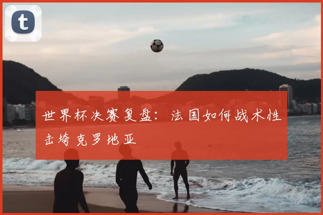 世界杯决赛复盘：法国如何战术性击垮克罗地亚