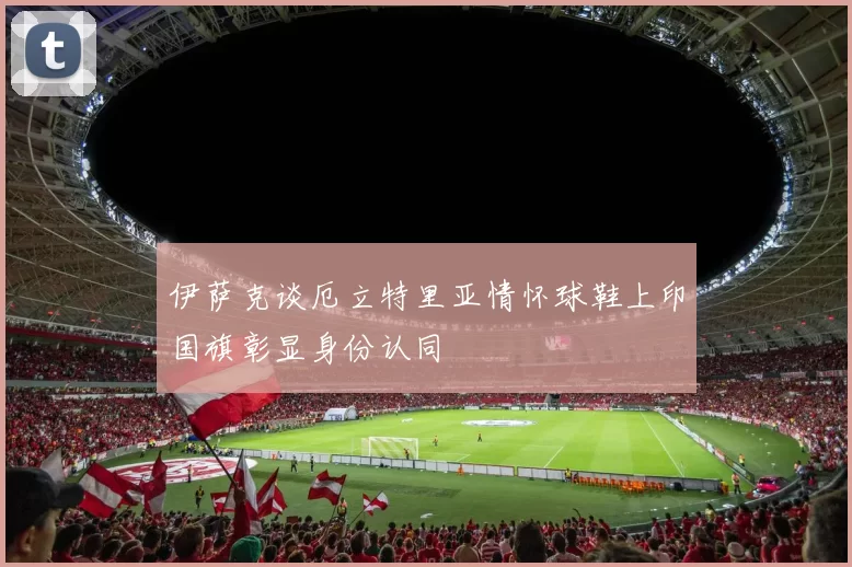 伊萨克谈厄立特里亚情怀球鞋上印国旗彰显身份认同