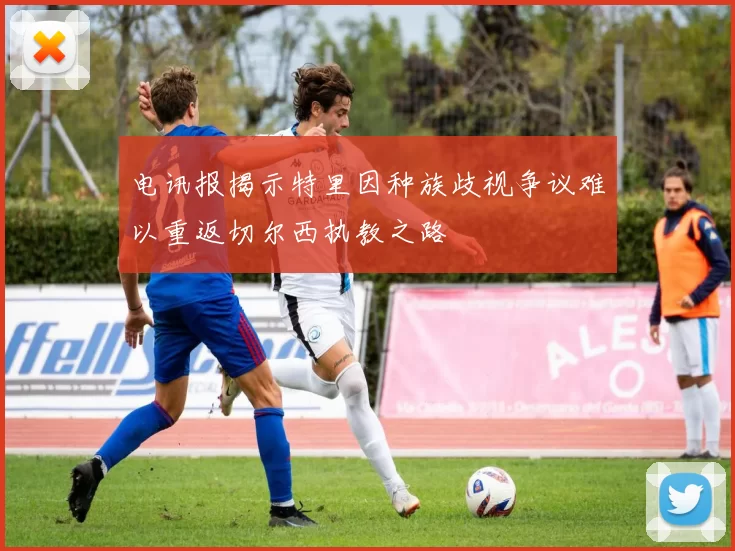 电讯报揭示特里因种族歧视争议难以重返切尔西执教之路