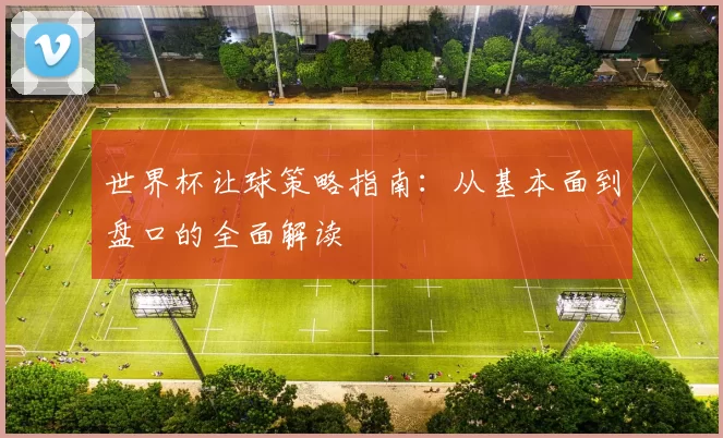 世界杯让球策略指南:从基本面到盘口的全面解读
