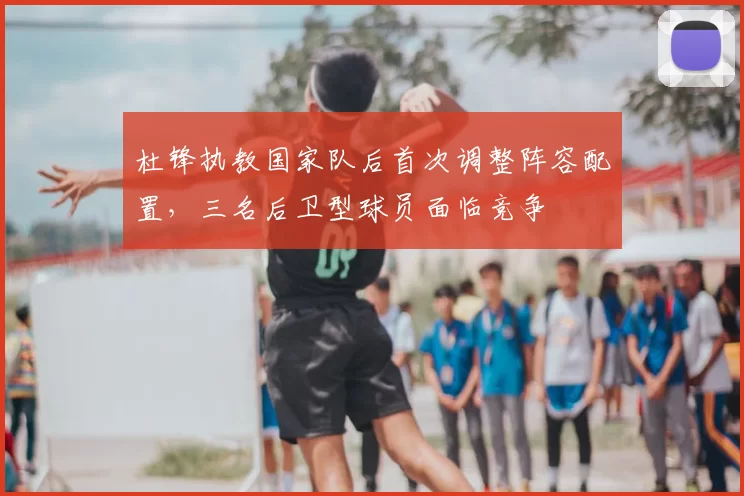 杜锋执教国家队后首次调整阵容配置，三名后卫型球员面临竞争