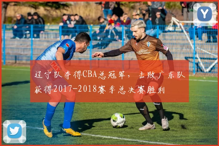辽宁队夺得CBA总冠军，击败广东队获得2017-2018赛季总决赛胜利