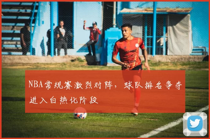 NBA常规赛激烈对阵，球队排名争夺进入白热化阶段
