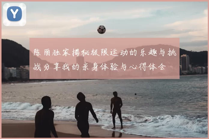 陈丽独家揭秘极限运动的乐趣与挑战分享我的亲身体验与心得体会