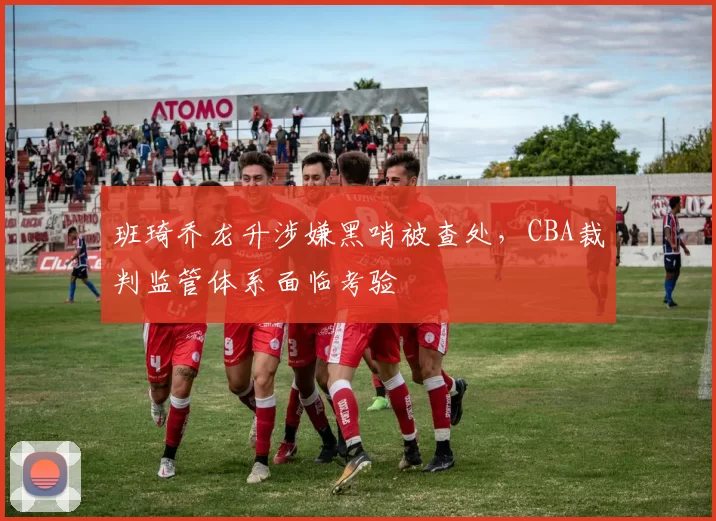 班琦乔龙升涉嫌黑哨被查处,CBA裁判监管体系面临考验