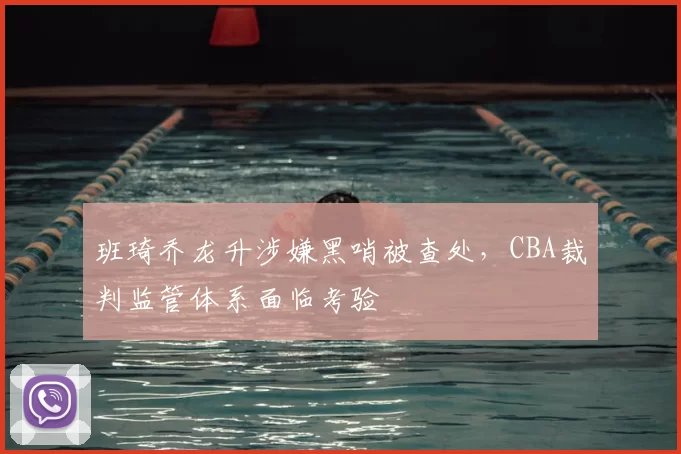 班琦乔龙升涉嫌黑哨被查处，CBA裁判监管体系面临考验