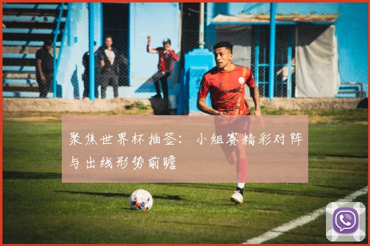 聚焦世界杯抽签：小组赛精彩对阵与出线形势前瞻