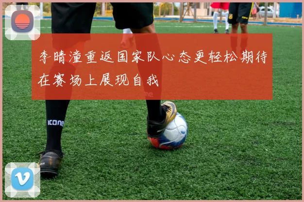 李晴潼重返国家队心态更轻松期待在赛场上展现自我