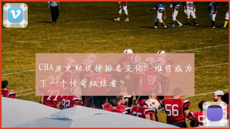 CBA历史助攻榜排名变化：谁将成为下一个传奇组织者