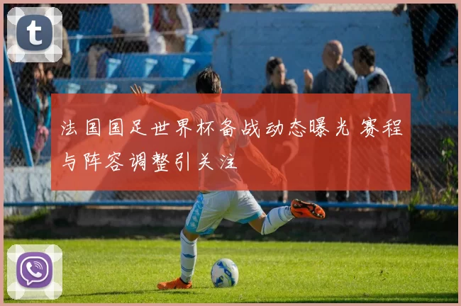 法国国足世界杯备战动态曝光 赛程与阵容调整引关注